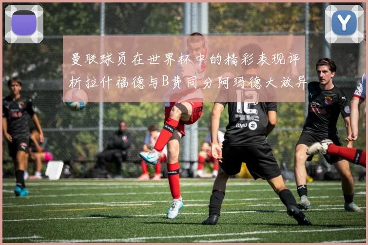 曼联球员在世界杯中的精彩表现评析拉什福德与B费同分阿玛德大放异彩