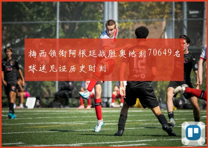 梅西领衔阿根廷战胜奥地利70649名球迷见证历史时刻