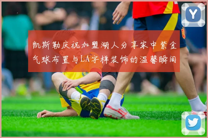 凯斯勒庆祝加盟湖人分享家中紫金气球布置与LA字样装饰的温馨瞬间