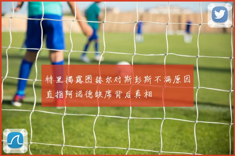 特里揭露图赫尔对斯彭斯不满原因直指阿诺德缺席背后真相
