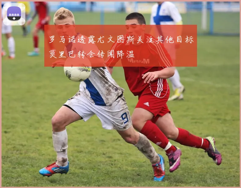 罗马诺透露尤文图斯关注其他目标莫里巴转会传闻降温