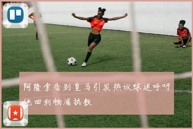 阿隆索告别皇马引发热议球迷呼吁他回利物浦执教