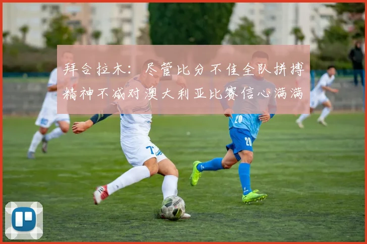 拜合拉木：尽管比分不佳全队拼搏精神不减对澳大利亚比赛信心满满期待进球