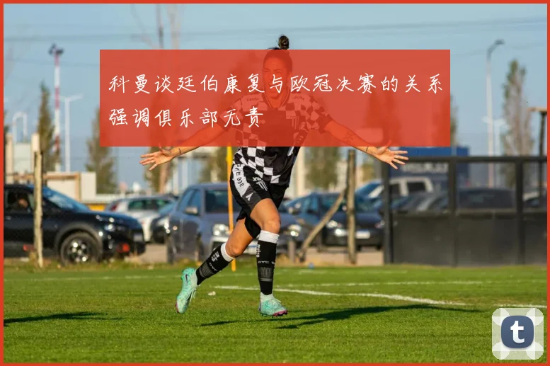 科曼谈廷伯康复与欧冠决赛的关系强调俱乐部无责
