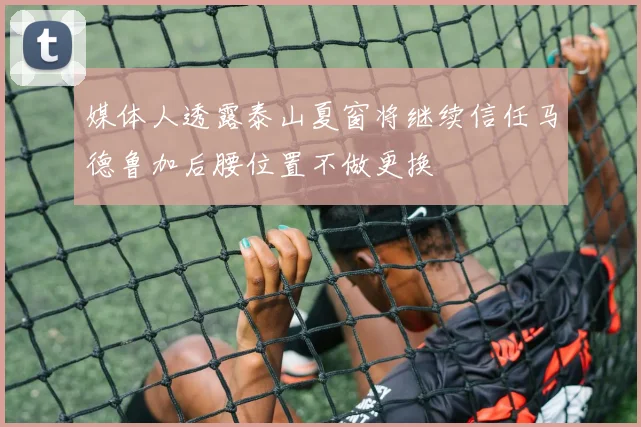 媒体人透露泰山夏窗将继续信任马德鲁加后腰位置不做更换