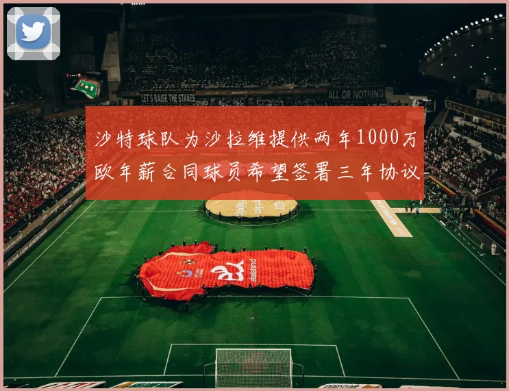 沙特球队为沙拉维提供两年1000万欧年薪合同球员希望签署三年协议