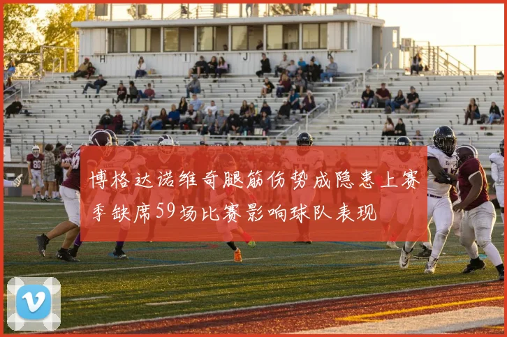 博格达诺维奇腿筋伤势成隐患上赛季缺席59场比赛影响球队表现
