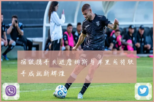 宿敌携手共进詹姆斯与库里或将联手成就新辉煌