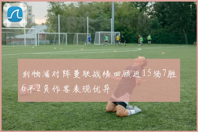 利物浦对阵曼联战绩回顾近15场7胜6平2负作客表现优异