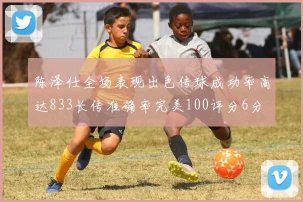 陈泽仕全场表现出色传球成功率高达833长传准确率完美100评分6分