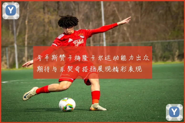 考辛斯赞卡梅隆卡尔运动能力出众期待与东契奇搭档展现精彩表现