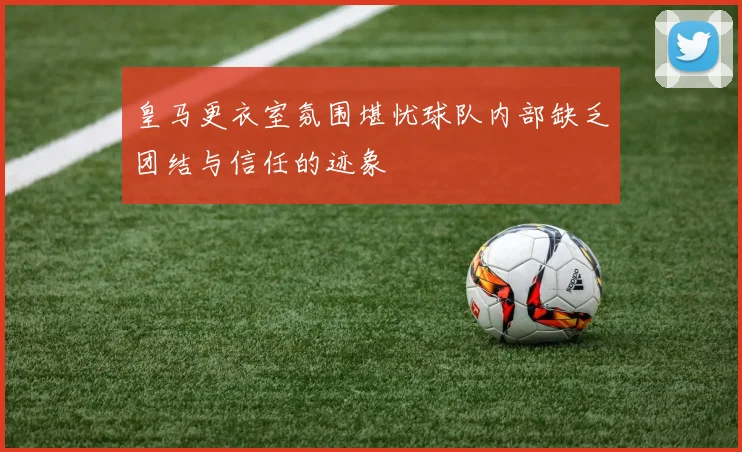皇马更衣室氛围堪忧球队内部缺乏团结与信任的迹象
