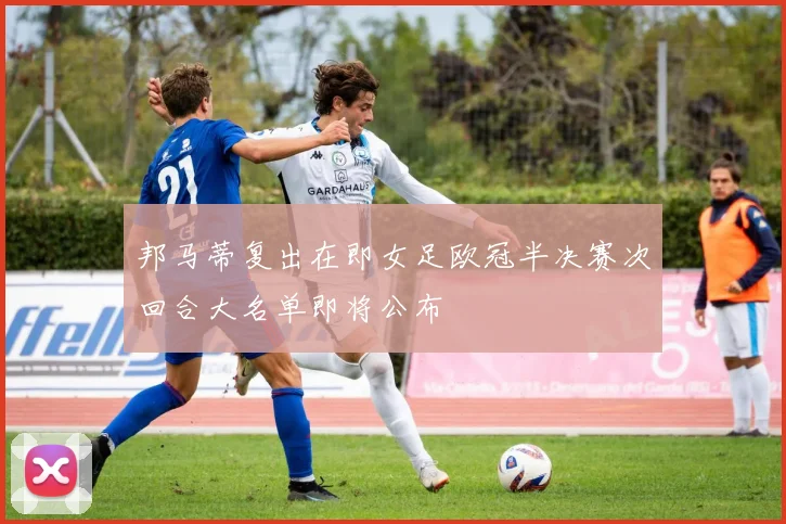 邦马蒂复出在即女足欧冠半决赛次回合大名单即将公布