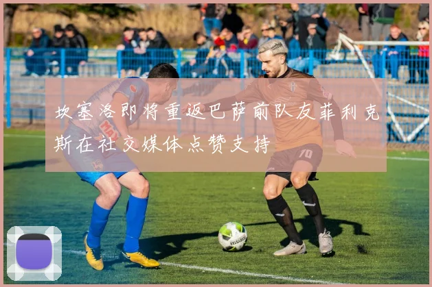 坎塞洛即将重返巴萨前队友菲利克斯在社交媒体点赞支持