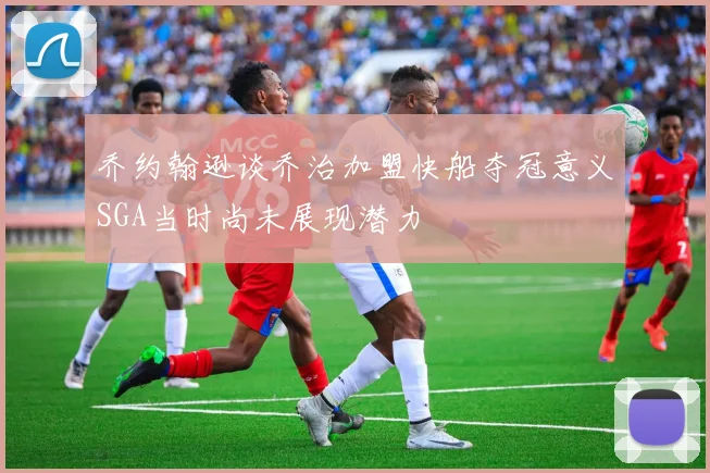 乔约翰逊谈乔治加盟快船夺冠意义SGA当时尚未展现潜力
