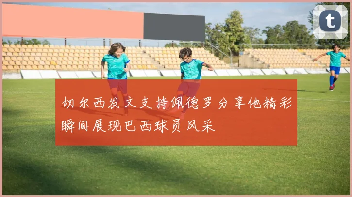 切尔西发文支持佩德罗分享他精彩瞬间展现巴西球员风采