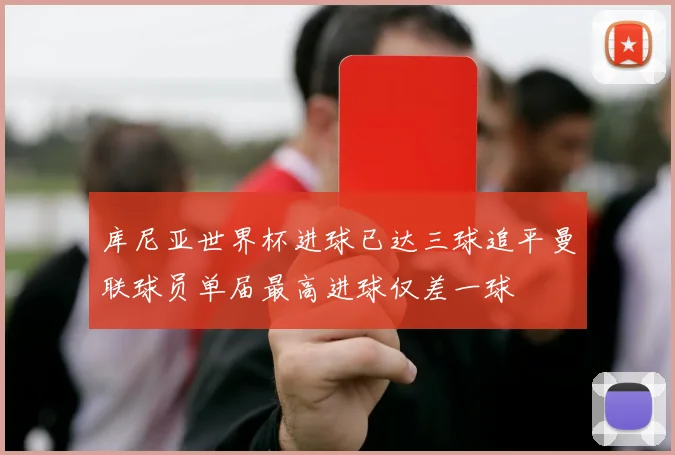 库尼亚世界杯进球已达三球追平曼联球员单届最高进球仅差一球