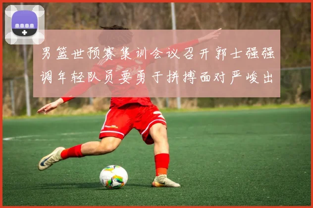 男篮世预赛集训会议召开郭士强强调年轻队员要勇于拼搏面对严峻出线形势