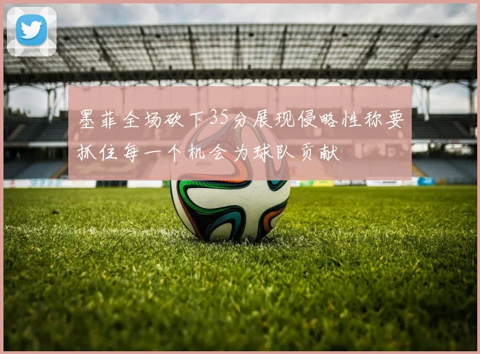 墨菲全场砍下35分展现侵略性称要抓住每一个机会为球队贡献